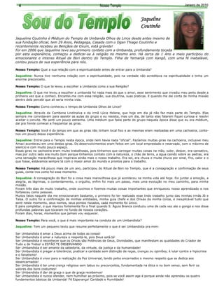 4                                                      Nosso Templo                                              Janeiro de 2010



                                                                                     Jaqueline




                                                                                                                              Foto: Arquivo Pessoal
                                                                                     Coutinho

Jaqueline Coutinho é Médium do Templo de Umbanda Olhos de Lince desde antes mesmo de
sua fundação oficial, tem 29 Anos, Pedagoga, Casada com o Ogan Thiago Coutinho e
recentemente recebeu as Bençãos de Oxum, está grávida!




                                                                                                                                                      Arquivo Pessoal
Foi em 2006 que Jaqueline teve seu primeiro contato com a Umbanda, profundamente tocada
por esta experiência, começou a dedicar-se à religião no mesmo ano. Há cerca de 1 Ano e meio participou do
emocionante e intenso Ritual de Bori dentro do Templo. Filha de Yemanjá com Xangô, com uma fé inabalável,
contou pouco de sua experiência para nós.

Nosso Templo: Qual a sua relação com a espiritualidade antes de entrar para a Umbanda?

Jaqueline: Nunca tive nenhuma relação com a espiritualidade, pois na verdade não acreditava na espiritualidade e tinha um
enorme preconceito.

Nosso Templo: O que te levou a escolher a Umbanda como a sua Religião?

Jaqueline: O que me levou a escolher a umbanda foi nada mais do que o amor, esse sentimento que invadiu meu peito desde a
primeira vez que a conheci. Encantei-me com essa religião, sua doutrina, suas praticas. E quando me dei conta de minha missão
dentro dela percebi que ali seria minha vida.

Nosso Templo: Como conheceu o tempo de Umbanda Olhos de Lince?

Jaqueline: Através da Cambona Lindinalva e da irmã Lúcia Helena, que hoje em dia já não faz mais parte do Templo. Elas
sempre me convidavam para assistir as aulas do grupo e eu resistia, mas um dia, de tanto elas falarem fiquei curiosa e resolvi
aceitar o convite. Me senti um pouco estranha. Uma médium que fazia parte do grupo naquela época disse que eu era médium,
daí pra frente comecei a freqüentar as giras.

Nosso Templo: Você é do tempo em que as giras não tinham local fixo e as mesmas eram realizadas em uma cachoeira, conte-
nos um pouco dessa experiência.

Jaqueline: Entrei para o Templo nesta época, onde nem havia nada “oficial”. Fazíamos muitas giras na cachoeira, inclusive meu
Amaci aconteceu em uma destas giras. Os desenvolvimentos eram feitos em um local emprestado e reservado, com o máximo de
silencio e com muito pouco espaço.
Essas giras na cachoeira eram muito trabalhosas, pois tínhamos que carregar muitas coisas na mão, subir, descer, era cansativo,
mas por outro lado era muito bom porque tínhamos contato com a natureza, o chão de terra, a água caindo sobre as pedras, era
uma sensação maravilhosa que inspirava ainda mais o nosso trabalho. Era sol, era chuva e muita chuva por sinal, frio, calor e o
que fosse, estávamos sempre lá com o maior amor do mundo e prontos para o trabalho.

Nosso Templo: Há pouco mais de um ano, participou do Ritual de Bori no Templo, que é a consagração e confirmação de seus
guias, conte-nos como foi esse momento.

Jaqueline: A consagração do Bori foi a coisa mais maravilhosa que já aconteceu na minha vida até hoje. Foi juntar a emoção, a
alegria, as lágrimas, o contentamento, o orgulho, enfim foi mais um passo, mais uma evolução no meu caminho, para minha
missão.
Foram três dias de muito trabalho, onde ouvimos e fizemos muitas coisas importantes que enriqueceu nosso aprendizado e nos
fortaleceu como pessoas.
Muitos fatos naquele dia me emocionaram bastante, o primeiro foi ter realizado esse lindo trabalho junto das minhas irmãs Jô e
Taísa. O outro foi a confirmação de minhas entidades, minha guia chefe e dos Orixás da minha coroa, é inexplicável tudo que
senti neste momento, seus nomes, seus pontos riscados, cada momento foi único.
E para completar, o que marcou fortemente foi o final quando S. Águia Branca conduziu uma de cada vez ate o gongá e nos disse
                                    2
profundas palavras que tocaram no fundo de nossos corações.
Foram dias, horas, momentos que jamais vou esquecer.

Nosso Templo: Para você, o que é mais importante na conduta de um Umbandista?

Jaqueline: Tem um pequeno texto que resume perfeitamente o que é ser Umbandista pra mim:

Ser Umbandista é amar a Deus acima de todas as coisas!
Ser Umbandista é amar a natureza e respeitá-la, pois Deus está lá!
Ser Umbandista é reconhecer que os Orixás são Potências de Deus, Divindades, que manifestam as qualidades do Criador de
Tudo e de Todos! e ESTÃO TE OBSERVANDO
Ser Umbandista é ser amante da sabedoria, da virtude, da justiça e da humanidade!
Ser Umbandista é pregar a tolerância; praticar a caridade sem distinção de raças, crenças ou opiniões, é lutar contra a hipocrisia
e o fanatismo!
Ser Umbandista é viver para a realização da Paz Universal, tendo pelos encarnados o mesmo respeito que se dedica aos
desencarnados!
Ser Umbandista é ter uma crença religiosa sem tabus ou preconceitos, fundamentada na ética e no bom senso, sem ferir os
valores dos bons costumes!
Ser Umbandista é dar de graça o que de graça recebemos!
Ser Umbandista é nunca ofender, nem humilhar ao próximo, pois se você assim age é porque ainda não aprendeu os quatro
fundamentos básicos da Umbanda! Fé Esperança! Caridade e Humildade!
 