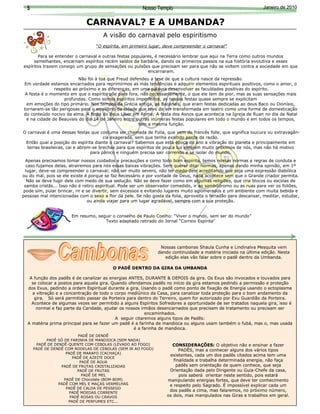 5                                                     Nosso Templo                                             Janeiro de 2010


                              CARNAVAL? E A UMBANDA?
                                      A visão do carnaval pelo espiritismo
                                  “O espírita, em primeiro lugar, deve compreender o carnaval”

       Para se entender o carnaval e outras festas populares, é necessário lembrar que aqui na Terra como outros mundos
     semelhantes, encarnam espíritos recém saídos da barbárie, dando os primeiros passos na sua história evolutiva e esses
espíritos trazem consigo um grupo de sensações ou pulsões que precisam ser para que não se voltem contra a sociedade em que
                                                          encarnaram.
                          Não foi à toa que Freud defendeu a tese de que a cultura nasce da repressão.
Em verdade estamos encarnados para reprimirmos as más tendências e adquirir elementos espirituais positivos, como o amor, o
               respeito ao próximo e as diferenças, em uma palavra desenvolver as faculdades positivas do espírito.
 A festa é o momento em que o espírito põe para fora, não necessariamente, o que ele tem de pior, mas as suas sensações mais
                   profundas. Como somos espíritos imperfeitos, as nossas festas quase sempre se explicitam
  em emoções do tipo primário. Nos tempos da Grécia antiga, as Bacanais, que eram festas dedicadas ao deus Baco ou Dionísio,
tornaram-se tão perigosas para o equilíbrio da cidade que teve de ser transformada em teatro como uma forma de domesticação
do conteúdo nocivo da alma. A festa do deus Líber em Roma; A festa dos Asnos que acontecia na Igreja de Ruan no dia de Natal
  e na cidade de Beauvais do dia 14 de Janeiro entre outras inúmeras festas populares em todo o mundo e em todos os tempos,
                                                      tem a mesma função.
O carnaval é uma dessas festas que costuma ser chamada de Folia, que vem do francês folle, que significa loucura ou extravagân-
                                       cia exagerada, sem que tenha existido perda da razão.
 Então qual a posição do espírita diante o carnaval? Sabemos que esta época do ano a vibração do planeta e principalmente em
  terras brasileiras, cai e abrem-se brechas para que espíritos de pouca luz estejam muito próximos de nós, mas não há motivo
                                 para pânico e ninguém precisa sair correndo e se isolar do mundo.
 Apenas precisamos tomar nossos cuidados e precauções e como todo bom espírita, temos nossas normas e regras de conduta e
  caso fujamos delas, atrairemos para nós essas baixas vibrações. Sem querer ditar normas, apenas dando minha opinião, em 1º
 lugar, deve-se compreender o carnaval; não ser muito severo, não ter medo dele acreditando que seja uma expressão diabólica
ou do mal, pois se ele existe é porque se faz necessário e por vontade de Deus, nada acontece sem que o Grande criador permita.
  Não se deve fugir dele com medo de sua sedução. Não se deve fazer como em algumas religiões, que cria blocos ou escolas de
 samba cristãs... Isso não é retiro espiritual. Pode ser um observador comedido, ir ao sambódromo ou as ruas para ver os foliões,
pode sim, pular brincar, rir e se divertir, sem excessos e evitando lugares muito aglomerados e um ambiente com muita bebida e
pessoas mal intencionadas com o sexo a flor da pele. Se não gosta da folia, aproveita o feriadão para descansar, meditar, estudar,
                                ou ainda viajar para um lugar agradável, sempre com a sua proteção.


                       Em resumo, seguir o conselho de Paulo Coelho: “Viver o mundo, sem ser do mundo”
                                     Texto adaptado retirado do Jornal “Correio Espírita”




                                                                Nossas cambonas Shaula Cunha e Lindinalva Mesquita vem
                                                               dando continuidade a matéria iniciada na última edição. Nesta
                                                                  edição elas vão falar sobre o padê dentro da Umbanda.

                                          O PADÊ DENTRO DA GIRA DA UMBANDA

   A função dos padês é de canalizar as energias ANTES, DURANTE & DEPOIS da gira. Os Exus são invocados e louvados para
    se colocar a postos para aquela gira. Quando ofendamos padês no início da gira estamos pedindo a permissão e proteção
  dos Exus, pedindo a ordem Espiritual durante a gira. Usando o padê como ponto de fixação de Energia usando o ectoplasma
    a vibração e a concentração de todo o corpo mediúnico da Casa, para canalizar toda proteção para o bom andamento da
     gira. Só será permitido passar da Porteira para dentro do Terreiro, quem for autorizado por Exu Guardião da Porteira.
    Acontece de algumas vezes ser permitido a alguns Espíritos Sofredores a oportunidade de ser tratados naquela gira, isso é
      normal e faz parte da Caridade, ajudar os nossos irmãos desencarnados que precisam de tratamento ou precisam ser
                                                         encaminhados.
                                           A seguir citaremos alguns tipos de Padês:
  A matéria prima principal para se fazer um padê é a farinha de mandioca ou alguns usam também o fubá, mas o, mas usada
                                                    é a farinha de mandioca.
                           PADÊ DE DENDÊ
            PADÊ SÓ DE FARINHA DE MANDIOCA (SEM NADA)
       PADÊ DE DENDÊ-QUENTE COM CEBOLAS (LEVADO AO FOGO)             CONSIDERAÇÕES: O objetivo não e ensinar a fazer
      PADÊ DE DENDÊ COM RODELAS DE CEBOLAS (SEM IR AO FOGO)              PADÊS, mas a conhecer alguns dos vários tipos
                     PADÊ DE MARAFO (CACHAÇA)
                                                                    existentes, cada um dos padês citados acima tem uma
                        PADÊ DE AZEITE DOCE
                            PADÊ DE ÁGUA                              finalidade e trabalha determinada energia, não faça
                  PADÊ DE FRUTAS CRISTALIZADAS                         padês sem orientação de quem conhece, que seja
                          PADÊ DE FRUTAS                            Orientação dada pelo Dirigente ou Guia-Chefe da casa,
                             PADÊ DE MEL                                 pois saberá orientar neste sentido, pois estará
                    PADÊ DE Chocolate (BOM-BOM)                    manipulando energias fortes, que deve ter conhecimento
                 PADÊ COM MEL E MAÇAS VERMELHAS                     e respeito pelo Sagrado. É impossível explicar cada um
                     PADÊ DE CALDA DE PESSEGO
                                                                    dos padês a cima, mas falaremos, no próximo número,
                       PADÊ MOEDAS CORRENTE
                       PADÊ ROSAS OU CRAVOS                        os dois, mas manipulados nas Giras e trabalhos em geral.
                      PADÊ DE PERFUMES ETC...
 