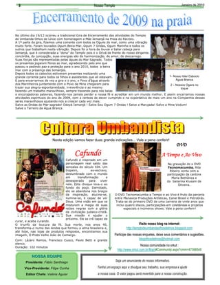 9                                                  Nosso Templo                                                                         Janeiro de 2010




No último dia 19/12 ocorreu a tradicional Gira de Encerramento das atividades do Templo
de Umbanda Olhos de Lince com homenagem a Mãe Iemanjá na Praia do Recreio.




                                                                                                                                                      Foto: Arquivo do Templo
A 1ª parte da gira, fizemos uma corrente com todos os Oguns do mar, como uma vibração
muito forte. Foram louvados Ogum Beira-Mar, Ogum 7 Ondas, Ogum Marinho e todos os
outros que trabalham nesta vibração. Depois foi a hora de louvar e bater cabeça para
Iemanjá, que é considerada a “dona” do Templo pois é o Orixá de frente do nosso dirigente. Ela é a Orixá da Maternidade, da
concórdia, da concepção, suas energias são de harmonização, de amor, de descarrego.
Suas forças são representadas pelas águas do Mar Sagrado. Todos
os presentes jogaram flores ao mar, agradecendo pelo ano que




                                                                                                       Foto: Arquivo do Templo
passou e pedindo paz e proteção para o ano 2010, todos a beira                                                               1
mar com a presença das Iemanjás.
Depois todos os caboclos estiveram presentes realizando uma
grande corrente para todos os filhos e assistentes que ali estavam.                                      1- Nosso líder Caboclo
E para encerrarmos de vez a gira e o ano, o Povo d’água através                                              Águia Branca
dos Marinheiros juntamente com o Povo de Mina chegaram para                                              2 – Nossos Ogans no
trazer sua alegria espontaneidade, irreverência e ao mesmo                  2                                    toque
fazendo um trabalho maravilhoso, sempre trazendo para nós belas
e encorajadoras palavras, fazendo-nos jamais perder a nossa fé e acreditar em um mundo melhor. E assim encerramos nossas
atividades espirituais do ano de 2009, com a certeza de dever cumprido e na expectativa de mais um ano na Companhia desses
seres maravilhosos ajudando-nos a crescer cada vez mais.
Salve as Ondas do Mar sagrado! Odoyá Iemanjá ! Salve Seu Ogum 7 Ondas ! Salve a Marujada! Salve a Mina Vodum!
Salve o Terreiro de Água Branca




                        Nesta edição vamos fazer duas grande indicações... Vale a pena conferir!
                                                                                                                                       DVD
                                       Cafundó                                                                 A Tempo e Ao Vivo
                                 Cafundó é inspirado em um
                                 personagem real saído das                                                                       Na gravação do o DVD
                                 senzalas do século XIX. Um                                                                      Tecnomacumba, Rita
                                 tropeiro,         ex-escravo,                                                                    Ribeiro conta com a
                                 deslumbrado com o mundo                                                                         participação da cantora
                                 em       transformação       e                                                                     Maria Bethânea e
                                 desesperado      para   viver                                                                   da bailarina Kiusam de
                                 nele. Este choque leva-o ao                                                                             Oliveira.
                                 fundo do poço. Derrotado,
                                 ele se abandona nos braços
                                 da inspiração, alucina-se,         O DVD Tecnomacumba a Tempo e ao Vivo é fruto da parceria
                                 ilumina-se, é capaz de ver         entre Manaxica Produções Artísticas, Canal Brasil e Petrobrás.
                                 Deus. Uma visão em que se          Trata-se do primeiro DVD de uma carreira de vinte anos que
                                 misturam a magia de suas            inclui quatro discos, participações em coletâneas e projetos
                                 raízes negras com a glória               especiais e inúmeros shows. Vale a pena conferir!
                                 da civilização judaico-cristã.
                                 Sua missão é ajudar o
                                 próximo. Ele se crê capaz de
curar, e acaba curando.
O triunfo da loucura da fé. Sua morte, nos anos 40,                                    Visite nosso blog na internet:
transforma-o numa das lendas que formou a alma brasileira e,                 http://templodeumbandaolhosdelince.blogspot.com
até hoje, nas lojas de produtos religiosos, encontramos sua
imagem, O Preto Velho João de Camargo.                              Participe das nossas enquetes, deixe seus comentários e sugestões.
                                                                                                                            sugestões.
Com: Lázaro Ramos, Francisco Cuoco, Paulo Betti e grande                              blogolhosdelince@hotmail.com
elenco.
Duração: 102 minutos
                                                                                        Nossa comunidade no orkut :
                                                                      http://www.orkut.com.br/Main#Community.aspx?cmm=47368548
           NOSSA EQUIPE
       Presidente: Fábio Santhiago                                   Seja um anunciante do nosso informativo.

      Vice-Presidente: Filipe Cunha                    Tenha um espaço aqui e divulgue seu trabalho, sua empresa e ajude
       Editor Chefe: Valéria Aguiar                     a nossa casa. O valor pagou será revertido para a nossa construção.
 
