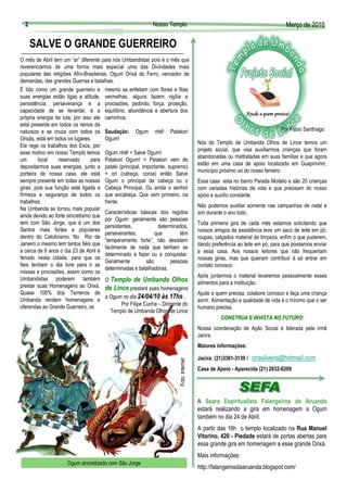 2                                                          Nosso Templo                                                           Março de 2010
                                                                                                                                    Març

      SALVE O GRANDE GUERREIRO
O mês de Abril tem um “ar” diferente para nós Umbandistas pois é o mês que
reverenciamos de uma forma mais especial uma das Divindades mais
populares das religiões Afro-Brasileiras, Ogum Orixá do Ferro, vencedor de
demandas, das grandes Guerras e batalhas.
É tido como um grande guerreiro e mesmo se enfeitam com flores e fitas
suas energias estão ligas a atitude, vermelhas, alguns fazem vigília e
persistência, perseverança e a procissões, pedindo, força, proteção,
capacidade de se levantar, é a equilíbrio, abundância e abertura dos




                                                                                                                                                 Foto: Arquivo do Templo
própria energia da luta, por isso ele caminhos.
está presente em todos os reinos da
natureza e se cruza com todos os Saudação: Ogum nhê! Patakori                                                                    Por Fábio Santhiago
Orixás, está em todos os lugares.      Ogum!
                                                                                           Nós do Templo de Umbanda Olhos de Lince temos um
Ele rege os trabalhos dos Exús, por
                                                                                           projeto social, que visa auxiliarmos crianças que foram
esse motivo em nosso Templo temos Ogum nhê! = Salve Ogum!
                                                                                           abandonadas ou maltratadas em suas famílias e que agora
um       local    reservado      para Patakori Ogum! = Patakori vem de
                                                                                           estão em uma casa de apoio localizada em Guapimirim,
depositarmos suas energias, junto a pataki (principal, importante, supremo)
                                                                                           município próximo ao do nosso terreiro.
porteira de nossa casa, ele está + ori (cabeça, coroa) então Salve
sempre presente em todas as nossas Ogum o principal da cabeça ou o                         Essa casa esta no bairro Parada Modelo e são 20 crianças
giras, pois sua função está ligada a Cabeça Principal. Ou ainda o senhor                   com variadas histórias de vida e que precisam do nosso
firmeza e segurança de todos os que encabeça. Que vem primeiro, na                         apoio e auxílio constante.
trabalhos.                             frente.
                                                                                           Não podemos auxiliar somente nas campanhas de natal e
Na Umbanda se tornou mais popular
                                       Características básicas dos regidos                 sim durante o ano todo.
ainda devido ao forte sincretismo que
                                       por Ogum: geralmente são pessoas
tem com São Jorge, que é um dos                                                            Toda primeira gira de cada mês estamos solicitando que
                                       persistentes,            determinados,
Santos mais fortes e populares                                                             nossos amigos da assistência leve um saco de leite em pó,
                                       perseverantes,          que         têm
dentro do Catolicismo. No Rio de                                                           roupas, calçados material de limpeza, enfim o que puderem,
                                       “temperamento forte”, não desistem
Janeiro o mesmo tem tantos fiéis que                                                       dando preferência ao leite em pó, para que possamos enviar
                                       facilmente de nada que tenham se
a cerca de 6 anos o dia 23 de Abril é                                                      a essa casa. Aos nossos leitores que não frequentam
                                       determinado a fazer ou a conquistar.
feriado nesta cidade, para que os                                                          nossas giras, mas que queiram contribuir é só entrar em
                                       Geralmente          são        pessoas
fieis tenham o dia livre para ir as                                                        contato conosco.
                                       determinadas e batalhadoras.
missas e procissões, assim como os
                                                                                           Após juntarmos o material levaremos pessoalmente esses
Umbandistas poderem também O Templo de Umbanda Olhos
                                                                                           alimentos para a instituição.
prestar suas Homenagens ao Orixá. de Lince prestará suas homenagens
Quase 100% dos Terreiros de                                                                Ajude a quem precisa, colabore conosco e faça uma criança
                                       a Ogum no dia 24/04/10 às 17hs .
Umbanda rendem homenagens e                                                                sorrir. Alimentação e qualidade de vida é o mínimo que o ser
oferendas ao Grande Guerreiro, os              Por Filipe Cunha – Dirigente do
                                                                                           humano precisa.
                                          Templo de Umbanda Olhos de Lince
                                                                                                     CONSTRUA E INVISTA NO FUTURO!
                                                                                                                           FUTURO
                                                                                           Nossa coordenação de Ação Social é liderada pela irmã
                                                                                           Jacira.
                                                                                           Maiores informações:
      1                                                                                    Jacira: (21)3361-3139 /   cirasilveira@hotmail.com
                                                                         Foto: Internet




                                                                                           Casa de Apoio - Aparecida (21) 2632-6209




                                                                                           A Seara Espiritualista Falangeiros da Aruanda
                                                                                           estará realizando a gira em homenagem a Ogum
                                                                                           também no dia 24 de Abril.
                                                                                           A partir das 16h o templo localizado na Rua Manuel
                                                                                           Vitorino, 420 - Piedade estará de portas abertas para
                                                                                           essa grande gira em homenagem a esse grande Orixá.
                                                                                          2Mais informações:
                     Ogum sincretizado com São Jorge
                                                                                           http://falangeirosdaaruanda.blogspot.com/
 