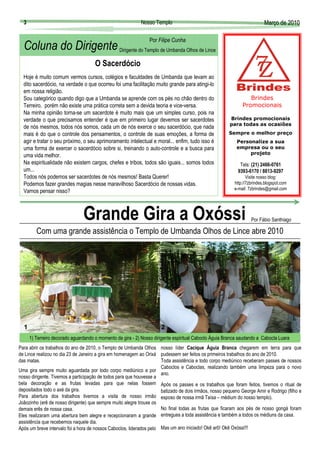 3                                                         Nosso Templo                                                  Março de 2010
                                                                                                                          Març

                                                                Por Filipe Cunha
  Coluna do Dirigente Dirigente do Templo de Umbanda Olhos de Lince
                                      O Sacerdócio
  Hoje é muito comum vermos cursos, colégios e faculdades de Umbanda que levam ao
  dito sacerdócio, na verdade o que ocorreu foi uma facilitação muito grande para atingi-lo
  em nossa religião.
  Sou categórico quando digo que a Umbanda se aprende com os pés no chão dentro do                               Brindes
  Terreiro, porém não existe uma prática correta sem a devida teoria e vice-versa.                            Promocionais
  Na minha opinião torna-se um sacerdote é muito mais que um simples curso, pois na
  verdade o que precisamos entender é que em primeiro lugar devemos ser sacerdotes                     Brindes promocionais
                                                                                                       para todas as ocasiões
  de nós mesmos, todos nós somos, cada um de nós exerce o seu sacerdócio, que nada
  mais é do que o controle dos pensamentos, o controle de suas emoções, a forma de                     Sempre o melhor preço
  agir e tratar o seu próximo, o seu aprimoramento intelectual e moral... enfim, tudo isso é               Personalize a sua
  uma forma de exercer o sacerdócio sobre si, treinando o auto-controle e a busca para                     empresa ou o seu
                                                                                                                projeto
  uma vida melhor.
  Na espiritualidade não existem cargos, chefes e tribos, todos são iguais... somos todos                   Tels: (21) 2466-0761
  um...                                                                                                    9393-6170 / 8813-9297
  Todos nós podemos ser sacerdotes de nós mesmos! Basta Querer!                                                  Visite nosso blog:
  Podemos fazer grandes magias nesse maravilhoso Sacerdócio de nossas vidas.                              http://7zbrindes.blogspot.com
                                                                                                          e-mail: 7zbrindes@gmail.com
  Vamos pensar nisso?



                                Grande Gira a Oxóssi                                                               Por Fábio Santhiago

         Com uma grande assistência o Templo de Umbanda Olhos de Lince abre 2010
                                                                   Fotos: Arquivo do Templo




  1                                                                                    2
      1) Terreiro decorado aguardando o momento da gira - 2) Nosso dirigente espiritual Caboclo Águia Branca saudando a Cabocla Luara
Para abrir os trabalhos do ano de 2010, o Templo de Umbanda Olhos nosso líder Cacique Águia Branca chegarem em terra para que
de Lince realizou no dia 23 de Janeiro a gira em homenagem ao Orixá pudessem ser feitos os primeiros trabalhos do ano de 2010.
das matas.                                                            Toda assistência e todo corpo mediúnico receberam passes de nossos
                                                                      Caboclos e Caboclas, realizando também uma limpeza para o novo
Uma gira sempre muito aguardada por todo corpo mediúnico e por
                                                                      ano.
nosso dirigente. Tivemos a participação de todos para que houvesse a
bela decoração e as frutas levadas para que nelas fossem Após os passes e os trabalhos que foram feitos, tivemos o ritual de
depositados todo o axé da gira.                                       batizado de dois irmãos, nosso pequeno George Amir e Rodrigo (filho e
Para abertura dos trabalhos tivemos a visita de nosso irmão esposo de nossa irmã Taísa – médium do nosso templo).
Joãozinho (erê de nosso dirigente) que sempre muito alegre trouxe os
demais erês de nossa casa.                                            No final todas as frutas que ficaram aos pés de nosso gongá foram
Eles realizaram uma abertura bem alegre e recepcionaram a grande entregues a toda assistência e também a todos os médiuns da casa.
assistência que recebemos naquele dia.
Após um breve intervalo foi a hora de nossos Caboclos, liderados pelo Mas um ano iniciado! Okê arô! Okê Oxóssi!!!
 
