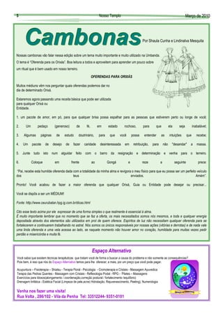 5                                                                 Nosso Templo                                                                Março de 2010
                                                                                                                                              Març




                                                                                                     Por Shaula Cunha e Lindinalva Mesquita


Nossas cambonas vão falar nessa edição sobre um tema muito importante e muito utilizado na Umbanda.
O tema é “Oferenda para os Orixás”. Boa leitura a todos e aproveitem para aprender um pouco sobre
um ritual que é bem usado em nosso terreiro.

                                                             OFERENDAS PARA ORIXÁS

Muitos médiuns vêm nos perguntar quais oferendas podemos dar no
dia de determinado Orixá.

Estaremos agora passando uma receita básica que pode ser utilizada
para qualquer Orixá ou
Entidade.

1. um pacote de amor, em pó, para que qualquer brisa possa espalhar para as pessoas que estiverem perto ou longe de você;

2.     Um       pedaço       (generoso)        de      fé,        em     estado      rochoso,        para      que            ela      seja          inabalável;

3.   Algumas      páginas      de    estudo      doutrinário,     para    que     você       possa    entender      as        intuições        que      recebe;

4.   Um     pacote    de    desejo    de    fazer    caridade      desinteressada    em       retribuição,   para       não     "desandar"       a      massa.

5. Junte tudo isto num alguidar feito com o barro da resignação e determinação e venha para o terreiro.

6.          Coloque           em           frente            ao          Gongá           e           reze           a               seguinte             prece:

 “Pai, recebe esta humilde oferenda dada com a totalidade da minha alma e revigora o meu físico para que eu possa ser um perfeito veículo
dos                                      teus                                     enviados.                                      Amém”.

Pronto! Você acabou de fazer a maior oferenda que qualquer Orixá, Guia ou Entidade pode desejar ou precisar...

Você se dispôs a ser um MÉDIUM!

Fonte: http://www.ceurubatan.hpg.ig.com.br/dicas.html

Cito esse texto acima por ele expressar de uma forma simples o que realmente é essencial à alma.
É muito importante lembrar que no momento que se faz a oferta, os mais necessitados somos nós mesmos, e toda e qualquer energia
depositada através dos elementos são utilizados em prol de quem oferece. Espíritos de luz não necessitam qualquer oferenda para se
fortalecerem e continuarem trabalhando no astral. Nós somos os únicos responsáveis por nossas ações (vitórias e derrotas) e de nada vale
uma linda oferenda e uma vela acessa ao lado, se naquele momento não houver amor no coração, humildade para muitas vezes pedir
perdão e misericórdia e muita fé.



                                                             Espaço Alternativo
                                                             Espaç
Você sabia que existem técnicas terapêuticas que tratam você de forma a buscar a causa do problema e não somente as consequências?
Pois bem, é isso que nós do Espaço Alternativo temos para lhe oferecer, e mais, por um preço que você pode pagar.

Acupuntura – Fisioterapia – Shiatsu - Terapia Floral - Psicologia - Cromoterapia e Cristais - Massagem Ayuvedica
Terapia das Pedras Quentes - Massagem com Cristais - Reflexologia Podal - RPG - Pilates – Massagens
Exercícios para Idosos(alongamento / coordenação,correção postural / fortalecimento /equilíbrio)
Drenagem linfática - Estética Facial (Limpeza de pele,acne) Hidratação, Rejuvenescimento, Peeling), Numerologia

Venha nos fazer uma visita!
Rua Volta , 286/102 - Vila da Penha Tel: 33512244- 9351-0101
 