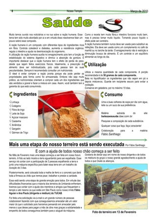 8                                                        Nosso Templo                                                                               Março de 2010
                                                                                                                                                      Març




Muito temos ouvido nos noticiários e na rua sobre a ração humana. Esse Como a receita tem muita fibra,o intestino funciona muito bem,
tema tem sido muito abordado por ai e em virtude disso resolvemos falar um mas é preciso tomar muito líquido. Tomando pouco líquido o
pouco sobre esse composto.                                                 efeito pode ser contrário.
A ração humana é um composto com diferentes tipos de ingredientes ricos    A ração humana também nunca deve ser usada para substituir as
em fibra. Controla colesterol e diabetes, aumenta a resistência orgânica, refeições. Ela deve ser usada como um complemento no café da
regula o intestino e ajuda na desintoxicação do organismo.                 manhã ou no lanche da tarde. O emagrecimento não é restrição e
A utilização da ração humana auxilia no emagrecimento pois tem a função de diminuição brusca de alimento. É um controle e um equilíbrio
estabilização do sistema digestivo e diminui a absorção da gordura. É alimentar ao longo do dia.
importante destacar que a ração humana tem o efeito de perda de peso,
desde que sejam feitos exercícios físicos. Idealmente, a prescrição do           Utilização
alimento deve ser individualizada, pois cada pessoa tem as suas
peculiaridades. Sempre é recomendado consultar um nutricionista.
                                                                              Utilize a mesma quantidade de cada componente. A porção
O ideal é evitar comprar a ração pronta porque ela pode perder as
                                                                              recomendada é de 50 gramas de cada componente.
propriedades pela forma como foi armazenada. Embora não seja muito
                                                                              Bata no liquidificador os ingredientes que não sejam em pó e
prático, as nutricionistas orientam a comprar cada um dos ingredientes que
                                                                              depois misture-os. Guarde em recipiente escuro para evitar a
são vendidos a granel e fazer a mistura em casa. Assim, você também tem a
                                                                              oxidação.
garantia do que está consumindo.
                                                                              Conserve em geladeira, por no máximo 10 dias.

      Ingredientes                                                                                                          Consumo
√ Linhaça                                                                                                                Uma a duas colheres de sopa por dia com água,
√ Colágeno                                                                                                               leite ou um suco de sua preferência.
                                                                                         Foto: belezaesaude.dae.com.br




√ Fibra de trigo
√ Leite de Soja                                                                                                          Matéria    extraída     do                  site:
√ Açúcar mascavo                                                                                                         belezaesaude.dae.com.br
√ Castanha                                                                                                               Pesquise a composição de cada substância.
√ Amêndoa                                                                                                                Qualquer coisa que faça, faça consciente!
√ Gergelim
                                                                                                                         Colaboração        para        a       matéria:
√ Gérmen de Trigo
                                                                                                                         Fábio Santhiago


Mais uma etapa do nosso terreiro está sendo executada Por Fábio Santhiago
                           E com a ajuda de todos nosso chão começa a ser feito
No Mês de Fevereiro mais uma etapa começou a ser feita em nosso futuro        Gostaria de deixar aqui em nome de nosso dirigente e de todos
terreiro. A foto ao lado mostra a terra aguardando para ser espalhada. Esse   os médiuns do grupo o nosso grande agradecimento a ajuda de
serviço irá contar com a participação de 3 pessoas espalhando a terra e       todos e que Oxalá os abençoe.
junto uma máquina específica para bater essa terra em um trabalho de
duração de 3 dias.
Posteriormente, será colocada toda a malha de ferro e o concreto que dará
toda a firmeza ao chão que iremos pisar, trabalhar e prestar a caridade.
Essa está sendo uma etapa de grande emoção para todos. Em virtude das
dificuldades financeiras que a maioria dos terreiros de Umbanda enfrentam,
tivemos que contar com a ajuda dos membros e amigos que frequentam o
templo e até mesmo os que estão em São Paulo como nosso irmão Fábio
Aguiar e Ana Paula (dirigente e médium) do TUCAB.
Foi feita uma solicitação via e-mail e um grande número de pessoas
colaboraram fazendo com que conseguíssemos arrecadar até um valor
maior do que o solicitado pois havíamos pensando em arrecadar pelo
menos o que desse para pagar a mão de obra mas graças a solidariedade e
empenho de todos conseguimos também para o aluguel da máquina.
                                                                                     Foto do terreiro em 13 de Fevereiro
 