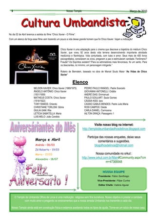 9                                                          Nosso Templo                                                  Março de 2010
                                                                                                                           Març




No dia 02 de Abril teremos a estréia do filme “Chico Xavier - O Filme”.
Com um elenco de força esse filme vem trazendo um pouco a vida desse grande homem que foi Chico Xavier. Vejam a indicação!


                                                       Chico Xavier é uma adaptação para o cinema que descreve a trajetória do médium Chico
                                                       Xavier, que viveu 92 anos desta vida terrena desenvolvendo importante atividade
                                                       mediúnica e filantrópica. Vida conturbada, com lutas e amor. Seus mais de 400 livros
                                                       psicografados, consolaram os vivos, pregaram a paz e estimularam caridade. Fenômeno?
                                                       Fraude? Os Espíritos existem? Para os admiradores mais fervorosos, foi um santo. Para
                                                       os descrentes, no mínimo, um personagem intrigante.”
                                                       .
                                                       Roteiro de Bernstein, baseado na obra de Marcel Souto Maior “As Vidas de Chico
                                                       Xavier”


                                                                   Elenco
                          NELSON XAVIER: Chico Xavier (1969/1975)             PEDRO PAULO RANGEL: Padre Scarzelo
                          ÂNGELO ANTÔNIO: Chico Xavier                        GIOVANNA ANTONELLI: Cidália
                          (1931/1959)                                         ANDRÉ DIAS: Emmanuel
                          MATHEUS COSTA: Chico Xavier                         PAULO GOULART: Saulo Gomes
                          (1918/1922)                                         CÁSSIA KISS: Iara
                          TONY RAMOS: Orlando                                 CASSIO GABUS MENDES: Padre Julio Maria
                          CHRISTIANE TORLONI: Glória                          ROSI CAMPOS: Cleide
                          GIULIA GAM: Rita                                    CARLA DANIEL: Carmosina
                          LETÍCIA SABATELLA: Maria                            AILTON GRAÇA: Passageiro 1
                          LUIS MELO: João Candido


                                                                                      Visite nosso blog na internet:
                                                                                                           internet:
                                                                            http://templodeumbandaolhosdelince.blogspot.com

                                                                                 Participe das nossas enquetes, deixe seus
                                                                                                      enquetes,
                            Março e Abril                                                 comentários e sugestões.
                                                                                          comentá
                            Andréa – 06/03                                             blogolhosdelince@hotmail.com
                            Zé Roberto – 19/03
                            Maria – 21/03                                              Nossa comunidade no orkut :
                            Alexandre – 18/07
                                                                            http://www.orkut.com.br/Main#Community.aspx?cm
                                                                                               m=47368548

                                                                                                NOSSA EQUIPE
                                                                                            Presidente: Fábio Santhiago
                                                                                           Vice-Presidente: Filipe Cunha
                                                                                            Editor Chefe: Valéria Aguiar




      O Templo de Umbanda Olhos de Lince é uma instituição religiosa sem fins lucrativos. Nosso objetivo é prestar a caridade
              com muito amor e pregando os ensinamentos que a nossa amada Umbanda nos transmite a cada dia.

  Nosso Templo ainda está em construção física e estamos aceitando todos os tipos de ajuda. Torne-se um sócio de nossa casa.
 