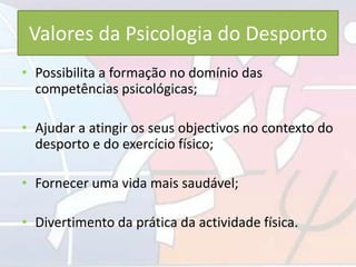 Valores da Psicologia do Desporto
• Possibilita a formação no domínio das
competências psicológicas;
• Ajudar a atingir os seus objectivos no contexto do
desporto e do exercício físico;
• Fornecer uma vida mais saudável;
• Divertimento da prática da actividade física.
 