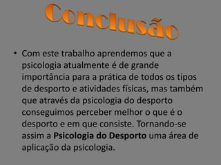 • Com este trabalho aprendemos que a
psicologia atualmente é de grande
importância para a prática de todos os tipos
de desporto e atividades físicas, mas também
que através da psicologia do desporto
conseguimos perceber melhor o que é o
desporto e em que consiste. Tornando-se
assim a Psicologia do Desporto uma área de
aplicação da psicologia.
 