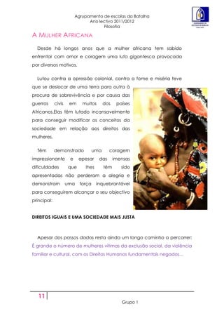Agrupamento de escolas da Batalha
                                Ano lectivo 2011/2012
                                      Filosofia

A MULHER AFRICANA
  Desde há longos anos que a mulher africana tem sabido
enfrentar com amor e coragem uma luta gigantesca provocada
por diversos motivos.


  Lutou contra a opressão colonial, contra a fome e miséria teve
que se deslocar de uma terra para outra à
procura de sobrevivência e por causa das
guerras      civis    em     muitos       dos    países
Africanos.Elas têm lutado incansavelmente
para conseguir modificar os conceitos da
sociedade em relação aos direitos das
mulheres.


  Têm        demonstrado            uma     coragem
impressionante        e    apesar     das       imensas
dificuldades         que      lhes        têm      sido
apresentadas não perderam a alegria e
demonstram           uma    força    inquebrantável
para conseguirem alcançar o seu objectivo
principal:


DIREITOS IGUAIS E UMA SOCIEDADE MAIS JUSTA



  Apesar dos passos dados resta ainda um longo caminho a percorrer:
É grande o número de mulheres vítimas da exclusão social, da violência
familiar e cultural, com os Direitos Humanos fundamentais negados...




   11
                                                   Grupo 1
 