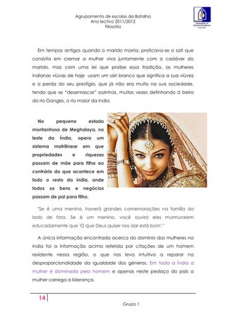 Agrupamento de escolas da Batalha
                                   Ano lectivo 2011/2012
                                         Filosofia




  Em tempos antigos quando o marido morria, praticava-se o sati que
consistia em cremar a mulher viva juntamente com o cadáver do
marido, mas com uma lei que proíbe essa tradição, as mulheres
indianas viúvas de hoje usam um sári branco que significa a sua viúvez
e a perda do seu prestígio, que já não era muito na sua sociedade,
tendo que se “desenrascar” sozinhas, muitas vezes definhando á beira
do rio Ganges, o rio maior da índia.



  No           pequeno             estado
montanhoso de Meghalaya, no
leste   da      Índia,        opera   um
sistema    matrilinear           em   que
propriedades             e       riquezas
passam de mãe para filha ao
contrário do que acontece em
todo o resto da índia, onde
todos     os    bens         e   negócios
passam de pai para filho.

  "Se é uma menina, haverá grandes comemorações na família do
lado de fora. Se é um menino, você ouvirá eles murmurarem
educadamente que 'O que Deus quiser nos dar está bom'."

  A única informação encontrada acerca do domínio das mulheres na
India foi a informação acima referida por citações de um homem
residente nessa região, o que nos leva intuitiva a reparar na
desproporcionalidade da igualdade dos géneros. Em toda a Índia a
mulher é dominada pelo homem e apenas neste pedaço do país a
mulher carrega a liderança.



   14
                                                 Grupo 1
 