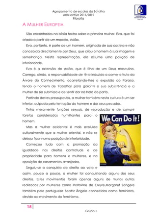Agrupamento de escolas da Batalha
                          Ano lectivo 2011/2012
                                Filosofia

A MULHER EUROPEIA
  São encontrados na bíblia textos sobre a primeira mulher, Eva, que foi
criada a partir de um modelo, Adão.
  Eva, portanto, é parte de um homem, originada de sua costela e não
concebida directamente por Deus, que criou o homem à sua imagem e
semelhança. Nesta representação, ela assume uma posição de
inferioridade.
  Eva é a extensão de Adão, que é filho de um Deus masculino.
Carrega, ainda, a responsabilidade de tê-lo induzido a comer o fruto da
Árvore do Conhecimento, acarretando-lhes a expulsão do Paraíso,
tendo o homem de trabalhar para garantir a sua subsistência e a
mulher de ser submissa e de sentir dor na hora do parto.
  Partindo destes pressupostos, a mulher também nesta cultura é um ser
inferior, culpada pela tentação do homem e dos seus pecados.
  Tinha meramente funções sexuais, de reprodução e de cumprir
tarefas   consideradas     humilhantes       para    o
homem.
  Mas a mulher ocidental é mais evoluída
culturalmente que a mulher oriental, e não se
deixou ficar numa posição de inferioridade.
  Começou        tudo   com    a   promoção         da
igualdade    nos    direitos   contratuais    e     de
propriedade para homens e mulheres, e na
oposição de casamentos arranjados.
  Seguiu-se a conquista do direito ao voto e
assim, pouco a pouco, a mulher foi conquistando alguns dos seus
direitos. Estes movimentos foram apenas alguns de muitos outros
realizados por mulheres como Voltairine de Cleyre,Margaret Sangere
também pela portuguesa Beatriz Ãngelo conhecidas como feministas,
devido ao movimento do feminismo.


   15
                                             Grupo 1
 