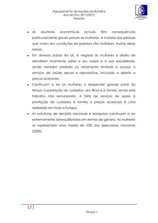 Agrupamento de escolas da Batalha
                        Ano lectivo 2011/2012
                              Filosofia



     As   doutrinas       económicas   actuais    têm   consequências
     particularmente graves param as mulheres. A maioria das pessoas
     que vivem em condições de pobreza são mulheres, muitas delas
     idosas.
     Em diversos países da UE, é negado às mulheres o direito de
     decidirem livremente sobre o seu corpo e a sua sexualidade,
     sendo também proibido ou seriamente limitado o acesso a
     serviços de saúde sexual e reprodutiva, incluindo o aborto a
     preços acessíveis.
     Continuam a ser as mulheres a despender grande parte do
     tempo à prestação de cuidados, aos filhos e à família, sendo este
     trabalho não remunerado. A falta de serviços de apoio à
     prestação de cuidados à família a preços acessíveis é uma
     realidade em toda a Europa.
     As estruturas de decisão nacionais e europeias continuam a ser
     extremamente desequilibradas em termos de género. As mulheres
     só representam uma média de 23% dos deputados nacionais
     (2009).




17
                                        Grupo 1
 
