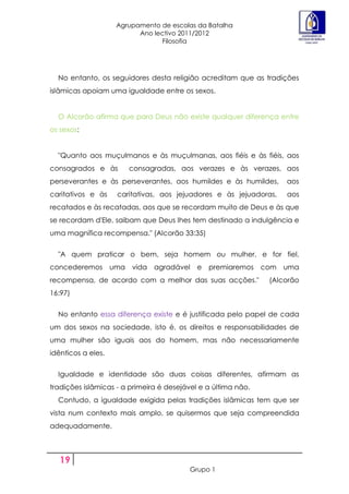 Agrupamento de escolas da Batalha
                           Ano lectivo 2011/2012
                                 Filosofia




  No entanto, os seguidores desta religião acreditam que as tradições
islâmicas apoiam uma igualdade entre os sexos.


  O Alcorão afirma que para Deus não existe qualquer diferença entre
os sexos:


  "Quanto aos muçulmanos e às muçulmanas, aos fiéis e às fiéis, aos
consagrados e às        consagradas, aos verazes e às verazes, aos
perseverantes e às perseverantes, aos humildes e às humildes,       aos
caritativos e às     caritativas, aos jejuadores e às jejuadoras,   aos
recatados e às recatadas, aos que se recordam muito de Deus e às que
se recordam d'Ele, saibam que Deus lhes tem destinado a indulgência e
uma magnífica recompensa." (Alcorão 33:35)


  "A quem praticar o bem, seja homem ou mulher, e for fiel,
concederemos        uma vida agradável      e premiaremos com       uma
recompensa, de acordo com a melhor das suas acções."           (Alcorão
16:97)


  No entanto essa diferença existe e é justificada pelo papel de cada
um dos sexos na sociedade, isto é, os direitos e responsabilidades de
uma mulher são iguais aos do homem, mas não necessariamente
idênticos a eles.


  Igualdade e identidade são duas coisas diferentes, afirmam as
tradições islâmicas - a primeira é desejável e a última não.
  Contudo, a igualdade exigida pelas tradições islâmicas tem que ser
vista num contexto mais amplo, se quisermos que seja compreendida
adequadamente.



   19
                                         Grupo 1
 