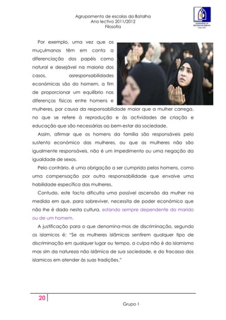 Agrupamento de escolas da Batalha
                            Ano lectivo 2011/2012
                                  Filosofia


  Por exemplo, uma vez que os
muçulmanos      têm    em    conta   a
diferenciação   dos     papéis   como
natural e desejável na maioria dos
casos,           asresponsabilidades
económicas são do homem, a fim
de proporcionar um equilíbrio nas
diferenças físicas entre homens e
mulheres, por causa da responsabilidade maior que a mulher carrega,
no que se refere à reprodução e às actividades de criação e
educação que são necessárias ao bem-estar da sociedade.
  Assim, afirmar que os homens da família são responsáveis pelo
sustento económico das mulheres, ou que as mulheres não são
igualmente responsáveis, não é um impedimento ou uma negação da
igualdade de sexos.
  Pelo contrário, é uma obrigação a ser cumprida pelos homens, como
uma compensação por outra responsabilidade que envolve uma
habilidade específica das mulheres.
  Contudo, este facto dificulta uma possível ascensão da mulher na
medida em que, para sobreviver, necessita de poder económico que
não lhe é dado nesta cultura, estando sempre dependente do marido
ou de um homem.
  A justificação para o que denomina-mos de discriminação, segundo
os islamicos é: “Se as mulheres islãmicas sentirem qualquer tipo de
discriminação em qualquer lugar ou tempo, a culpa não é do islamismo
mas sim da natureza não islâmica de sua sociedade, e do fracasso dos
islamicos em atender às suas tradições.”




  20
                                           Grupo 1
 