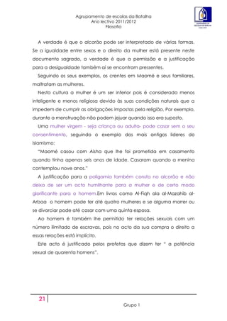 Agrupamento de escolas da Batalha
                          Ano lectivo 2011/2012
                                Filosofia


  A verdade é que o alcorão pode ser interpretado de várias formas.
Se a igualdade entre sexos e o direito da mulher está presente neste
documento sagrado, a verdade é que a permissão e a justificação
para a desigualdade também ai se encontram pressentes.
  Seguindo os seus exemplos, os crentes em Maomé e seus familiares,
maltratam as mulheres.
  Nesta cultura a mulher é um ser inferior pois é considerada menos
inteligente e menos religiosa devido às suas condições naturais que a
impedem de cumprir as obrigações impostas pela religião. Por exemplo,
durante a menstruação não podem jejuar quando isso era suposto.
  Uma mulher virgem - seja criança ou adulta- pode casar sem o seu
consentimento, seguindo o exemplo dos mais antigos lideres do
islamismo:
  “Maomé casou com Aisha que lhe foi prometida em casamento
quando tinha apenas seis anos de idade. Casaram quando a menina
contemplou nove anos.”
  A justificação para a poligamia também consta no alcorão e não
deixa de ser um acto humilhante para a mulher e de certo modo
glorificante para o homem.Em livros como Al-Fiqh ala al-Mazahib al-
Arbaa o homem pode ter até quatro mulheres e se alguma morrer ou
se divorciar pode até casar com uma quinta esposa.
  Ao homem é também lhe permitido ter relações sexuais com um
número ilimitado de escravas, pois no acto da sua compra o direito a
essas relações está implícito.
  Este acto é justificado pelos profetas que dizem ter “ a potência
sexual de quarenta homens”.




   21
                                        Grupo 1
 