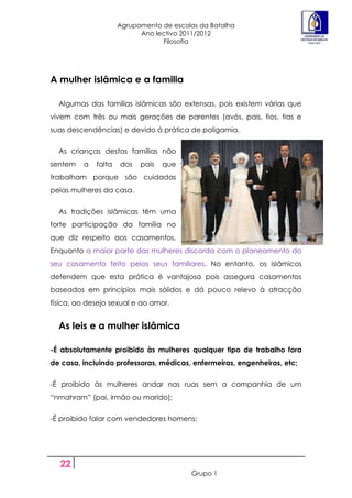 Agrupamento de escolas da Batalha
                           Ano lectivo 2011/2012
                                 Filosofia




A mulher islâmica e a familia

  Algumas das famílias islâmicas são extensas, pois existem várias que
vivem com três ou mais gerações de parentes (avós, pais, tios, tias e
suas descendências) e devido á prática de poligamia.


  As crianças destas famílias não
sentem   a   falta   dos   pais   que
trabalham porque são cuidadas
pelas mulheres da casa.


  As tradições islâmicas têm uma
forte participação da família no
que diz respeito aos casamentos.
Enquanto a maior parte das mulheres discorda com o planeamento do
seu casamento feito pelos seus familiares. No entanto, os islâmicos
defendem que esta prática é vantajosa pois assegura casamentos
baseados em princípios mais sólidos e dá pouco relevo à atracção
física, ao desejo sexual e ao amor.


  As leis e a mulher islâmica

-É absolutamente proibido às mulheres qualquer tipo de trabalho fora
de casa, incluindo professoras, médicas, enfermeiras, engenheiras, etc;


-É proibido às mulheres andar nas ruas sem a companhia de um
“nmahram” (pai, irmão ou marido);


-É proibido falar com vendedores homens;




  22
                                         Grupo 1
 