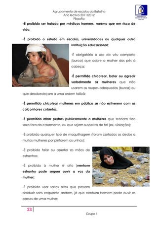 Agrupamento de escolas da Batalha
                         Ano lectivo 2011/2012
                               Filosofia
-É proibido ser tratada por médicos homens, mesmo que em risco de
vida;


-É proibido o estudo em escolas, universidades ou qualquer outra
                               instituição educacional;


                               -É obrigatório o uso do véu completo
                               (burca) que cobre a mulher dos pés à
                               cabeça;


                               -É permitido chicotear, bater ou agredir
                               verbalmente     as   mulheres   que   não
                               usarem as roupas adequadas (burca) ou
que desobedeçam a uma ordem talibã;


-É permitido chicotear mulheres em público se não estiverem com os
calcanhares cobertos;


-É permitido atirar pedras publicamente a mulheres que tenham tido
sexo fora do casamento, ou que sejam suspeitas de tal (ex. violação);


-É proibido qualquer tipo de maquilhagem (foram cortados os dedos a
muitas mulheres por pintarem as unhas);


-É proibido falar ou apertar as mãos de
estranhos;


-É proibido à mulher rir alto (nenhum
estranho pode sequer ouvir a voz da
mulher);


-É proibido usar saltos altos que possam
produzir sons enquanto andam, já que nenhum homem pode ouvir os
passos de uma mulher;


  23
                                          Grupo 1
 