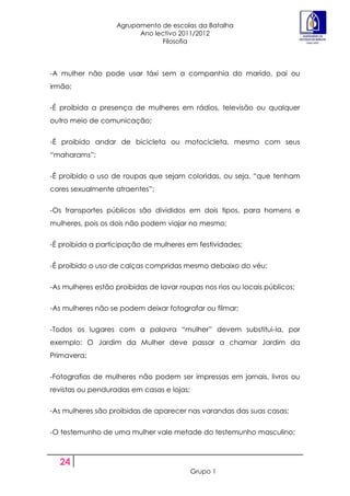 Agrupamento de escolas da Batalha
                         Ano lectivo 2011/2012
                               Filosofia



-A mulher não pode usar táxi sem a companhia do marido, pai ou
irmão;


-É proibida a presença de mulheres em rádios, televisão ou qualquer
outro meio de comunicação;


-É proibido andar de bicicleta ou motocicleta, mesmo com seus
“maharams”;


-É proibido o uso de roupas que sejam coloridas, ou seja, “que tenham
cores sexualmente atraentes”;


-Os transportes públicos são divididos em dois tipos, para homens e
mulheres, pois os dois não podem viajar no mesmo;


-É proibida a participação de mulheres em festividades;


-É proibido o uso de calças compridas mesmo debaixo do véu;


-As mulheres estão proibidas de lavar roupas nos rios ou locais públicos;


-As mulheres não se podem deixar fotografar ou filmar;


-Todos os lugares com a palavra “mulher” devem substitui-la, por
exemplo: O Jardim da Mulher deve passar a chamar Jardim da
Primavera;


-Fotografias de mulheres não podem ser impressas em jornais, livros ou
revistas ou penduradas em casas e lojas;


-As mulheres são proibidas de aparecer nas varandas das suas casas;


-O testemunho de uma mulher vale metade do testemunho masculino;



  24
                                           Grupo 1
 