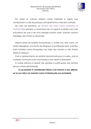 Agrupamento de escolas da Batalha
                           Ano lectivo 2011/2012
                                 Filosofia



  Em todas as culturas existem certas tradições e regras que
condicionam a vida das pessoas, principalmente a vida das mulheres.
  No caso do islamismo, os homens são vistos como superiores ás
mulheres. Por exemplo, o nascimento de um rapaz é acolhido com mais
entusiasmo do que o de uma rapariga (muitas vezes, quando nascem
raparigas, são mortas a nascença).


  Mesmo antes do profeta Muhammad, a mulher era vista como um
fardo indesejável, uma fonte de desgraça e humilhação para a família.
Eram tratadas como brinquedos nas mãos dos homens e não tinham
direito à herança.
  Com o aparecimento do profeta Muhammad pouco mudou, pois as
mulheres continuam a ser mal tratadas e sem direito á liberdade.
  A mulher islâmica é apesar das opiniões e justificações dos homens
da sua cultura discriminada.
       A sua posição é considerada inferior á do homem e isso reflecte-
se na sua vida e na maneira como é tratada pela sua sociedade.




  26
                                         Grupo 1
 