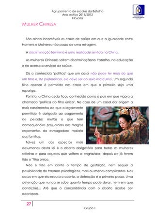 Agrupamento de escolas da Batalha
                             Ano lectivo 2011/2012
                                   Filosofia

MULHER CHINESA


  São ainda incontáveis os casos de países em que a igualdade entre
Homens e Mulheres não passa de uma miragem.

  A discriminação feminina é uma realidade sentida na China.

  As mulheres Chinesas sofrem discriminaçãono trabalho, na educação
e no acesso a serviços de saúde.

  Diz a conhecida "política" que um casal não pode ter mais do que
um filho e, de preferência, ele deve ser do sexo masculino. Um segundo
filho apenas é permitido nos casos em que o primeiro seja uma
rapariga.
  Por isto, a China cedo ficou conhecida como o país em que vigora a
chamada "política do filho único". No caso de um casal dar origem a
mais nascimentos do que o legalmente
permitido é obrigado ao pagamento
de    pesadas     multas     o   que   tem
consequências prejudiciais nos magros
orçamentos da esmagadora maioria
das famílias.
  Talvez     um    dos     aspectos    mais
desumanos desta lei é o aborto obrigatório para todas as mulheres
solteiras e para aquelas que voltem a engravidar, depois de já terem
tido o "filho único.
  Não é tido em conta o tempo de gestação, nem sequer a
possibilidade de traumas psicológicos, mais ou menos complicados. Nos
casos em que ela recusa o aborto, a detenção é o primeiro passo. Uma
detenção que nunca se sabe quanto tempo pode durar, nem em que
condições... Até que a concordância com o aborto acabe por
acontecer.


     27
                                              Grupo 1
 