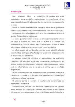 Agrupamento de escolas da Batalha
                             Ano lectivo 2011/2012
                                   Filosofia

Introdução

  Este      trabalho      trata   as diferenças de género em várias
sociedades,culturas e religiões. A abordagem das questões de género
focam sobretudo as distinções que são culturalmente construidas entre
os sexos.
  Desde os tempos primórdios que o estatuto da mulher é geralmente
inferior ao do homem,como podemos constatar com a nossa pesquisa.
  A diferença entre sexos também pode ser denominada de sexismo, o
que significa priviligiar um dos sexos.
  As ações que diferenciam os sexos são principalmente: acharem que
um sexo é superior ao outro; que a mulher e o homem são
profundamente distintos, mesmo além das diferenças biológicas e que
essas devem refletir-se em aspectos socias como nos direitos.
  As diferenças de género (ou diferença de sexos) são distinções de
características biológicas e/ou fisiológicas geralmente associadas entre
os sexos masculino e feminino.
  O sexismo contra as mulheres é denominado de machismo,
chauvinismo ou misoginia. As pessoas que praticam o sexismo não são
sempre pessoas do sexo oposto, muitas das vezes pessoas desse mesmo
sexo são influenciadas pela forma como a cultura age no seu todo,
dogmatismo.
  Muitos indivíduos justificam a sua posiçãomachista com o facto de as
características biológicas do homem serem geralmente superiores ás da
mulher,como a força e a altura.
  O sexismo contra o homem é regularmente denominado de
misandria ou androfobia.
  A homofobia é também uma forma de diferenciação de géneros,
sendo que esta é a intolerância a pessoas homosexuais. A homofobia é
vista como um comportamento crítico e hostil tal como discriminante. A




    4
                                           Grupo 1
 