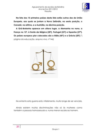 Agrupamento de escolas da Batalha
                         Ano lectivo 2011/2012
                               Filosofia


  Na lista dos 15 primeiros países desta lista estão outros dez da União
Europeia, aos quais se juntam a Nova Zelândia, na sexta posição, o
Canadá, na sétima, e a Austrália, na décima posição.
  A Grã-Bretanha aparece em oitavo lugar, a Alemanha no nono, a
França no 13ª, à frente da Bélgica (20º), Portugal (23º) e Espanha (27º).
Os países europeus pior colocados são a Itália (45º) e a Grécia (50º).”(
página da educação, arquivo vivo, nº146)




  No entanto esta guerra está, infelizmente, muito longe de ser vencida.


  Ainda existem muitas discriminações não só ás mulheres como
também a pessoas homossesuais e, numa menor escala ao homem.




  31
                                         Grupo 1
 