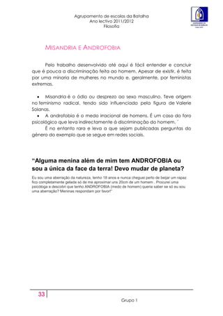 Agrupamento de escolas da Batalha
                              Ano lectivo 2011/2012
                                    Filosofia




        MISANDRIA E ANDROFOBIA

      Pelo trabalho desenvolvido até aqui é fácil entender e concluir
que é pouca a discriminação feita ao homem. Apesar de existir, é feita
por uma minoria de mulheres no mundo e, geralmente, por feministas
extremas.

      Misandria é o ódio ou desprezo ao sexo masculino. Teve origem
no feminismo radical, tendo sido influenciado pela figura de Valerie
Solanas.
      A androfobia é o medo irracional de homens. É um caso do foro
psicológico que leva indirectamente á discriminação do homem. ´
      É no entanto rara e leva a que sejam publicadas perguntas do
género do exemplo que se segue em redes sociais.




“Alguma menina além de mim tem ANDROFOBIA ou
sou a única da face da terra! Devo mudar de planeta?
Eu sou uma aberração da natureza, tenho 18 anos e nunca cheguei perto de beijar um rapaz
fico completamente gelada só de me aproximar uns 20cm de um homem . Procurei uma
psicóloga e descobri que tenho ANDROFOBIA (medo de homem) queria saber se só eu sou
uma aberração? Meninas respondam por favor!”




   33
                                                  Grupo 1
 