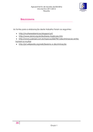 Agrupamento de escolas da Batalha
                        Ano lectivo 2011/2012
                              Filosofia



       BIBLIOGRAFIA


As fontes para a elaboração deste trabalho foram as seguintes:

     http://mulheresislamicas.blogspot.pt/
     http://www.sbmrj.org.br/Mulheres-tradicoes.htm
     http://www.jusbrasil.com.br/topicos/2267941/discriminacao-entre-
  homem-e-mulher
     http://pt.wikipedia.org/wiki/Sexismo e discriminação




  35
                                       Grupo 1
 