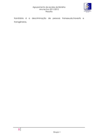 Agrupamento de escolas da Batalha
                      Ano lectivo 2011/2012
                            Filosofia


transfobia é a descriminação de pessoas transexuais,travestis e
transgéneros.




    5
                                    Grupo 1
 
