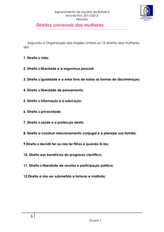 Agrupamento de escolas da Batalha
                           Ano lectivo 2011/2012
                                 Filosofia

         Direitos universais das mulheres


  Segundo a Organização das Nações Unidas os 12 direitos das mulheres
são:


1. Direito à vida;


2. Direito à liberdade e a segurança pessoal;


3. Direito à igualdade e a estar livre de todas as formas de discriminação;


4. Direito à liberdade de pensamento;


5. Direito à informação e a educação;


6. Direito à privacidade;


7. Direito à saúde e a protecção desta;


8. Direito a construir relacionamento conjugal e a planejar sua família;


9.Direito à decidir ter ou não ter filhos e quando tê-los;


10. Direito aos benefícios do progresso científico;


11. Direito à liberdade de reunião e participação política;


12.Direito a não ser submetida a torturas e maltrato;




     6
                                            Grupo 1
 