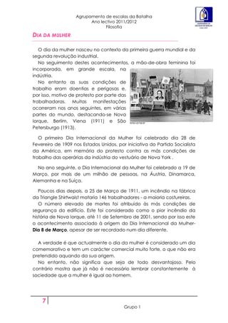 Agrupamento de escolas da Batalha
                         Ano lectivo 2011/2012
                               Filosofia

DIA DA MULHER

   O dia da mulher nasceu no contexto da primeira guerra mundial e da
segunda revolução industrial.
   No seguimento destes acontecimentos, a mão-de-obra feminina foi
incorporada, em grande escala, na
indústria.
   No entanto as suas condições de
trabalho eram doentias e perigosas e,
por isso, motivo de protesto por parte das
trabalhadoras. Muitas manifestações
ocorreram nos anos seguintes, em várias
partes do mundo, destacando-se Nova
Iorque, Berlim, Viena (1911) e São
Petersburgo (1913).

   O primeiro Dia Internacional da Mulher foi celebrado dia 28 de
Fevereiro de 1909 nos Estados Unidos, por iniciativa do Partido Socialista
da América, em memória do protesto contra as más condições de
trabalho das operárias da indústria do vestuário de Nova York .

  No ano seguinte, o Dia Internacional da Mulher foi celebrado a 19 de
Março, por mais de um milhão de pessoas, na Áustria, Dinamarca,
Alemanha e na Suíça.

   Poucos dias depois, a 25 de Março de 1911, um incêndio na fábrica
da Triangle Shirtwaist mataria 146 trabalhadores - a maioria costureiras.
   O número elevado de mortes foi atribuído às más condições de
segurança do edifício. Este foi considerado como o pior incêndio da
história de Nova Iorque, até 11 de Setembro de 2001, sendo por isso este
o acontecimento associado à origem do Dia Internacional da Mulher-
Dia 8 de Março, apesar de ser recordado num dia diferente.

  A verdade é que actualmente o dia da mulher é considerado um dia
comemorativo e tem um carácter comercial muito forte, o que não era
pretendido aquando da sua origem.
  No entanto, não significa que seja de todo desvantajoso. Pelo
contrário mostra que já não é necessário lembrar constantemente à
sociedade que a mulher é igual ao homem.




    7
                                         Grupo 1
 