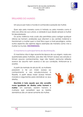Agrupamento de escolas da Batalha
                         Ano lectivo 2011/2012
                               Filosofia




MULHERES DO MUNDO

  Um pouco por todo o mundo é conhecida a posição da mulher.

   Quer seja pela maneira como é tratada ou pela maneira como é
vista aos olhos da sua cultura, a verdade é que desde sempre a mulher
foi desvalorizada.
   Os actos violência mais cruéis são permitidos para castigar qualquer
ofensa ao homem, proibições que afectam o seu sentido maternal e
transtornam a mulher quer a nível físico quer a nível psicológico, entres
outros aspectos são apenas alguns exemplos da maneira como vive a
mulher no mundo- DISCRIMINADA.

  O machismo é a principal forma de discriminação.

   O machismo não é algo recente.Na época de sua origem, nada era
questionado pelas mulheres, pois elas não tinham acesso aos estudos e
tinham poucos conhecimentos, logo não faziam nenhuma reflexão
acerca do assunto nem acerca e da sua condição, limitavam-se a
aceitar.

    A partir da metade do século XX, as mulheres
passaram a ter um maior acesso ao
conhecimento e aos estudos,inclusive à
filosofia. A partir desse maior acesso tinham
maneira e argumentos para reivindicar os seus
direitos.

  Machista é todo aquele que não acredita
numa igualdade de direitos entre homem e
mulher. Um exemplo, existem homens e
mulheres que acreditam que as tarefas
domésticas são um dever somente da mulher.




    9
                                        Grupo 1
 