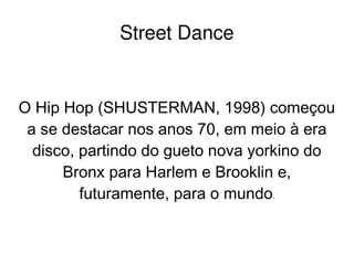    
Street Dance
O Hip Hop (SHUSTERMAN, 1998) começou
a se destacar nos anos 70, em meio à era
disco, partindo do gueto nova yorkino do
Bronx para Harlem e Brooklin e,
futuramente, para o mundo.
 