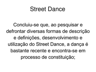    
Street Dance
Concluiu-se que, ao pesquisar e
defrontar diversas formas de descrição
e definições, desenvolvimento e
utilização do Street Dance, a dança é
bastante recente e encontra-se em
processo de constituição;
 
