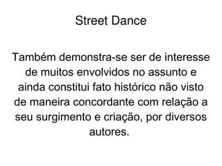    
Street Dance
Também demonstra-se ser de interesse
de muitos envolvidos no assunto e
ainda constitui fato histórico não visto
de maneira concordante com relação a
seu surgimento e criação, por diversos
autores.
 