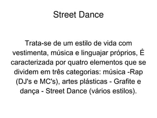    
Street Dance
Trata-se de um estilo de vida com
vestimenta, música e linguajar próprios, É
caracterizada por quatro elementos que se
dividem em três categorias: música -Rap
(DJ's e MC's), artes plásticas - Grafite e
dança - Street Dance (vários estilos).
 