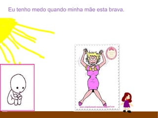 Eu tenho medo quando minha mãe esta brava.
Porque ela é muito brava. E eu fico asustada.
 