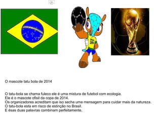 O tatu-bola se chama fuleco ele é uma mistura de futebol com ecologia.
Ele é o mascote ofisil da copa de 2014.
Os organizadores acreditam que iso secha uma mensagem para cuidar mais da natureza.
O tatu-bola esta em risco de estinção no Brasil.
E ésas duas palavras combinam perfeitamente.
O mascote tatu bola de 2014
 