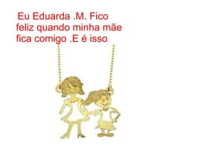 Eu Eduarda .M. Fico
feliz quando minha mãe
fica comigo .E é isso.
 