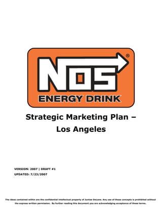 Strategic Marketing Plan –
                                             Los Angeles




        VERSION: 2007 | DRAFT #1
        UPDATED: 7/23/2007




The ideas contained within are the confidential intellectual property of Juntae DeLane. Any use of these concepts is prohibited without
        the express written permission. By further reading this document you are acknowledging acceptance of these terms.
 