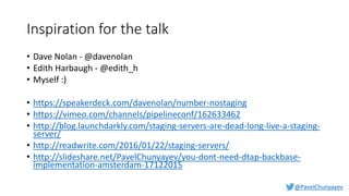 @PavelChunyayev
Inspiration for the talk
• Dave Nolan - @davenolan
• Edith Harbaugh - @edith_h
• Myself :)
• https://speakerdeck.com/davenolan/number-nostaging
• https://vimeo.com/channels/pipelineconf/162633462
• http://blog.launchdarkly.com/staging-servers-are-dead-long-live-a-staging-
server/
• http://readwrite.com/2016/01/22/staging-servers/
• http://slideshare.net/PavelChunyayev/you-dont-need-dtap-backbase-
implementation-amsterdam-17122015
 