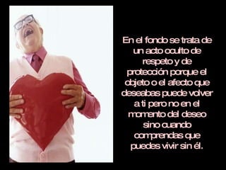 En el fondo se trata de un acto oculto de respeto y de protección porque el objeto o el afecto que deseabas puede volver a ti pero no en el momento del deseo sino cuando comprendas que puedes vivir sin él. 