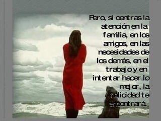 Pero, si centras la atención en la  familia, en los amigos, en las necesidades de los demás, en el trabajo y en  intentar hacer lo mejor, la felicidad te encontrará.   