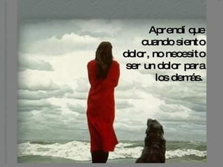 Aprendí que cuando siento dolor, no necesito  ser un dolor para los demás.   