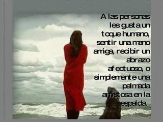 A las personas les gusta un toque humano, sentir una mano amiga, recibir un abrazo afectuoso, o simplemente una palmada amistosa en la espalda.   