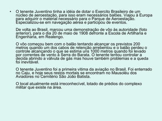 O tenente Juventino tinha a idéia de dotar o Exercito Brasileiro de um núcleo de aeroestação, para isso eram necessários balões. Viajou à Europa para adquirir o material necessário para o Parque de Aeroestação. Especializou-se em navegação aérea e participou de eventos.  De volta ao Brasil, marcou uma demonstração de vôo às autoridade (foto anterior), para o dia 20 de maio de 1908 defronte a Escola de Artilharia e Engenharia, em Realengo.  O vôo começou bem com o balão tentando alcançar os previstos 200 metros quando um dos cabos de retenção arrebentou e o balão perdeu o controle alcançando o que se estima uns 1000 metros quando foi levado por correntes de vento à Serra do Barata. O tenente tentou controlar a decida abrindo a válvula de gás mas houve também problemas e a queda foi inevitável.  O tenente Juventino foi a primeira vitima da aviação no Brasil. Foi enterrado no Caju, e hoje seus restos mortais se encontram no Mausoléu dos Aviadores no Cemitério São João Batista.  O local atualmente está irreconhecível, lotado de prédios do complexo militar que existe na área.  