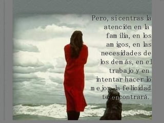 Pero, si centras la atención en la  familia, en los amigos, en las necesidades de los demás, en el trabajo y en  intentar hacer lo mejor, la felicidad te encontrará.   