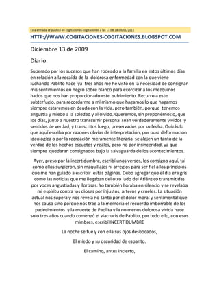 Esta entrada se publicó en cogitaciones-cogitaciones a las 17:08:18 09/01/2011

HTTP://WWW.COGITACIONES-COGITACIONES.BLOGSPOT.COM

Diciembre 13 de 2009
Diario.
Superado por los sucesos que han rodeado a la familia en estos últimos días
en relación a la recaída de la dolorosa enfermedad con la que viene
luchando Pablito hace ya tres años me he visto en la necesidad de consignar
mis sentimientos en negro sobre blanco para exorcizar a los mezquinos
hados que nos han proporcionado este sufrimiento. Recurro a este
subterfugio, para recordarme a mí mismo que hagamos lo que hagamos
siempre estaremos en deuda con la vida, pero también, porque tenemos
angustia y miedo a la soledad y al olvido. Queremos, sin proponérnoslo, que
los días, junto a nuestro transcurrir personal sean verdaderamente vividos y
sentidos de verdad, y transcritos luego, preservados por su fecha. Quizás lo
que aquí escriba por razones obvias de interpretación, por pura deformación
ideológica o por la recreación meramente literaria se alejen un tanto de la
verdad de los hechos escuetos y reales, pero no por insinceridad, ya que
siempre quedaran consignados bajo la salvaguarda de los acontecimientos.
  Ayer, preso por la incertidumbre, escribí unos versos, los consigno aquí, tal
 como ellos surgieron, sin maquillajes ni arreglos para ser fiel a los principios
 que me han guiado a escribir estas páginas. Debo agregar que el día era gris
  como las noticias que me llegaban del otro lado del Atlántico transmitidas
por voces angustiadas y llorosas. Yo también lloraba en silencio y se revelaba
    mi espíritu contra los dioses por injustos, arteros y crueles. La situación
 actual nos supera y nos revela no tanto por el dolor moral y sentimental que
  nos causa sino porque nos trae a la memoria el recuerdo imborrable de los
   padecimientos y la muerte de Paolita y la no menos dolorosa vivida hace
solo tres años cuando comenzó el viacrucis de Pablito, por todo ello, con esos
                       mimbres, escribí INCERTIDUMBRE
                       La noche se fue y con ella sus ojos desbocados,
                                El miedo y su oscuridad de espanto.
                                        El camino, antes incierto,
 