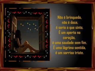 Não é brinquedo,
       não é doce,
   é serio o que sinto.
     É um aperto no
        coração,
é uma saudade sem fim.
 É uma lágrima sentida,
   é um sorriso triste.
 