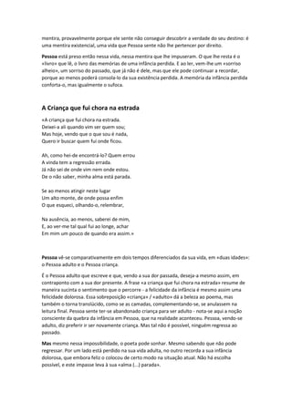 mentira, provavelmente porque ele sente não conseguir descobrir a verdade do seu destino: é
uma mentira existencial, uma vida que Pessoa sente não lhe pertencer por direito.
Pessoa está preso então nessa vida, nessa mentira que lhe impuseram. O que lhe resta é o
«livro» que lê, o livro das memórias de uma infância perdida. E ao ler, vem-lhe um «sorriso
alheio», um sorriso do passado, que já não é dele, mas que ele pode continuar a recordar,
porque ao menos poderá consola-lo da sua existência perdida. A memória da infância perdida
conforta-o, mas igualmente o sufoca.

A Criança que fui chora na estrada
«A criança que fui chora na estrada.
Deixei-a ali quando vim ser quem sou;
Mas hoje, vendo que o que sou é nada,
Quero ir buscar quem fui onde ficou.
Ah, como hei-de encontrá-lo? Quem errou
A vinda tem a regressão errada.
Já não sei de onde vim nem onde estou.
De o não saber, minha alma está parada.
Se ao menos atingir neste lugar
Um alto monte, de onde possa enfim
O que esqueci, olhando-o, relembrar,
Na ausência, ao menos, saberei de mim,
E, ao ver-me tal qual fui ao longe, achar
Em mim um pouco de quando era assim.»

Pessoa vê-se comparativamente em dois tempos diferenciados da sua vida, em «duas idades»:
o Pessoa adulto e o Pessoa criança.
É o Pessoa adulto que escreve e que, vendo a sua dor passada, deseja-a mesmo assim, em
contraponto com a sua dor presente. A frase «a criança que fui chora na estrada» resume de
maneira sucinta o sentimento que o percorre - a felicidade da infância é mesmo assim uma
felicidade dolorosa. Essa sobreposição «criança» / «adulto» dá a beleza ao poema, mas
também o torna translúcido, como se as camadas, complementando-se, se anulassem na
leitura final. Pessoa sente ter-se abandonado criança para ser adulto - nota-se aqui a noção
consciente da quebra da infância em Pessoa, que na realidade aconteceu. Pessoa, vendo-se
adulto, diz preferir ir ser novamente criança. Mas tal não é possível, ninguém regressa ao
passado.
Mas mesmo nessa impossibilidade, o poeta pode sonhar. Mesmo sabendo que não pode
regressar. Por um lado está perdido na sua vida adulta, no outro recorda a sua infância
dolorosa, que embora feliz o colocou de certo modo na situação atual. Não há escolha
possível, e este impasse leva à sua «alma (...) parada».

 