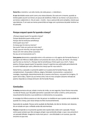 Resta-lhe a memória: «um alto monte, de onde possa (...) relembrar».
A sua identidade existe assim como uma névoa distante. Ele vazio em si mesmo, quando se
lembra pode assumir ao menos um pouco de existência. Pode ver ao menos «um pouco de si»,
ao menos «saberá de si». Há um vazio - é certo - mas o vazio já não será completo, mesmo que
seja doloroso. É um vazio ao menos preenchido ao longe com a promessa de poder lembrar-se
do passado.

Porque esqueci quem fui quando criança?
«Porque esqueci quem fui quando criança?
Porque deslembra quem então era eu?
Porque não há nenhuma semelhança
Entre quem sou e fui?
A criança que fui vive ou morreu?
Sou outro? Veio um outro em mim viver?
A vida, que em mim flui, em que é que flui?
Houve em mim várias almas sucessivas
Ou sou um só inconsciente ser?»
Este poema demonstra a oposição entre o «Eu outrora» e o «Eu agora» de Fernando Pessoa. A
passagem da infância à idade adulta é um processo de rutura, de corte, de morte: «A criança
que fui vive ou morreu?»; «Porque não há semelhança / Entre quem sou e fui?». Todo o
poema «Porque esqueci quem fui quando criança?» exprime essa admiração perturbante de
se sentir habitado por outro, diferente da criança que foi «sou outro?».
Desta forma, o passado e o presente opõem-se na poesia de Fernando Pessoa, não se
complementam. O passado é infância, alegria, felicidade «inconsciente»; o presente é
nostalgia, inquietação, desconhecimento de si mesmo e do futuro: «se quem fui é enigma, / E
quem serei visão, / Quem sou ao menos sinta / Isto no meu coração» (excerto retirado do
poema «Quando as crianças brincam» de Fernando Pessoa

Conclusões
A morte prematura do pai, aliada à morte do irmão, no ano seguinte, foram factos marcantes
na vida de Pessoa, que não pôde aproveitar o passado nem voltar a vivê-lo, como procurou
exaustivamente durante a sua existência e o demonstrou na sua poesia.
A nostalgia da Infância associa-se à dor de pensar na medida em que o poeta sente saudade de
quando era criança, pois nesse tempo era feliz inconscientemente.
Expressão da saudade: Pessoa sente saudade da liberdade, de não ter direitos nem deveres;
de um estado em que a reflexão ainda não atormentava
Pessoa arrepende-se no presente quando este é posto lado a lado com o passado. Pessoa
sente quase sempre que não conseguiu atingir o que pretendia atingir, e que o seu presente é
um passado falhado. Imaginaria muito mais para si - uma felicidade e um sucesso, que não
encontra no que vive.

 