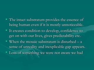 • The intact substratum provides the essence ofThe intact substratum provides the essence of
being human even if it is mostly unnoticeable.being human even if it is mostly unnoticeable.
• It creates condition to develop, confidence toIt creates condition to develop, confidence to
get on with our lives, gives predictability etc.get on with our lives, gives predictability etc.
• When the mosaic substratum is disturbed – aWhen the mosaic substratum is disturbed – a
sense of unreality and inexplicable gap appears.sense of unreality and inexplicable gap appears.
• Loss of something we were not aware we hadLoss of something we were not aware we had
 